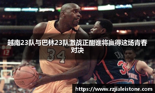 越南23队与巴林23队激战正酣谁将赢得这场青春对决